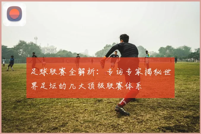 足球联赛全解析：专访专家揭秘世界足坛的几大顶级联赛体系
