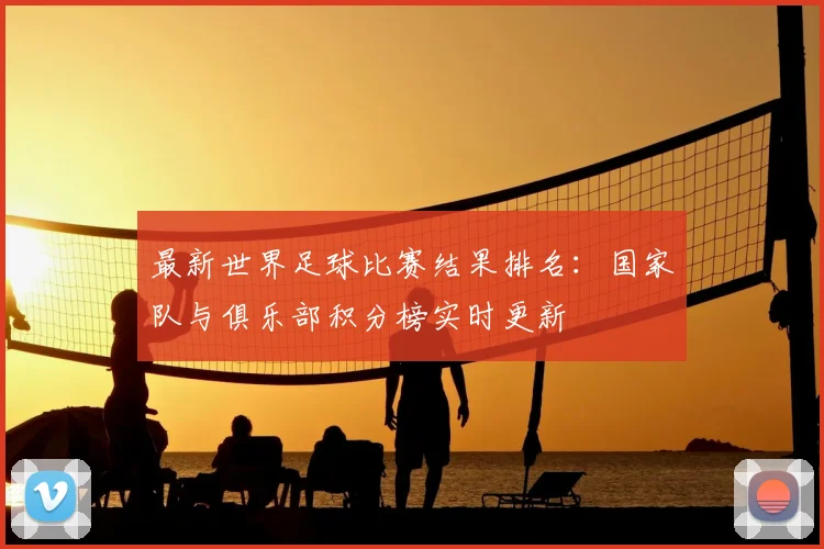最新世界足球比赛结果排名:国家队与俱乐部积分榜实时更新