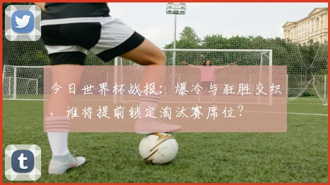 今日世界杯战报：爆冷与狂胜交织，谁将提前锁定淘汰赛席位？