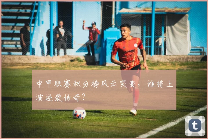 中甲联赛积分榜风云突变，谁将上演逆袭传奇？