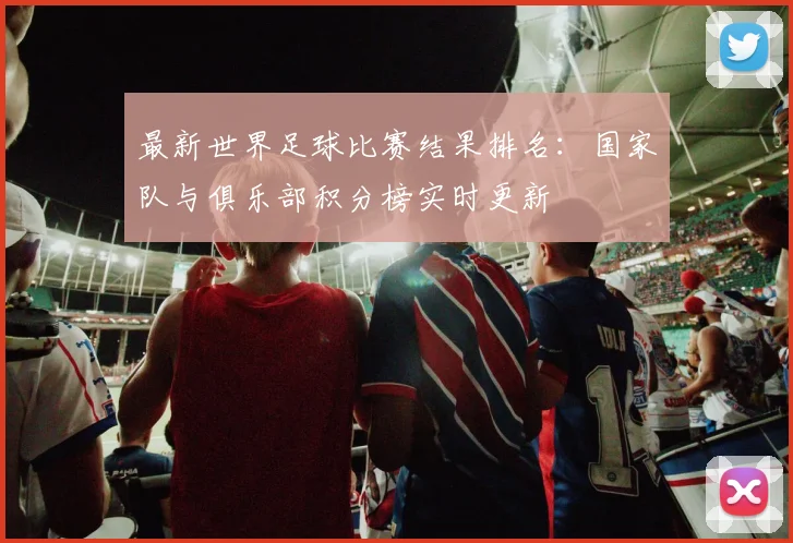 最新世界足球比赛结果排名：国家队与俱乐部积分榜实时更新