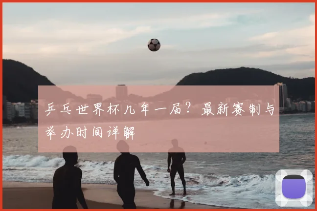 乒乓世界杯几年一届？最新赛制与举办时间详解