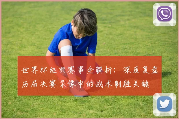 世界杯经典赛事全解析：深度复盘历届决赛录像中的战术制胜关键