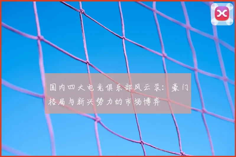 国内四大电竞俱乐部风云录:豪门格局与新兴势力的市场博弈
