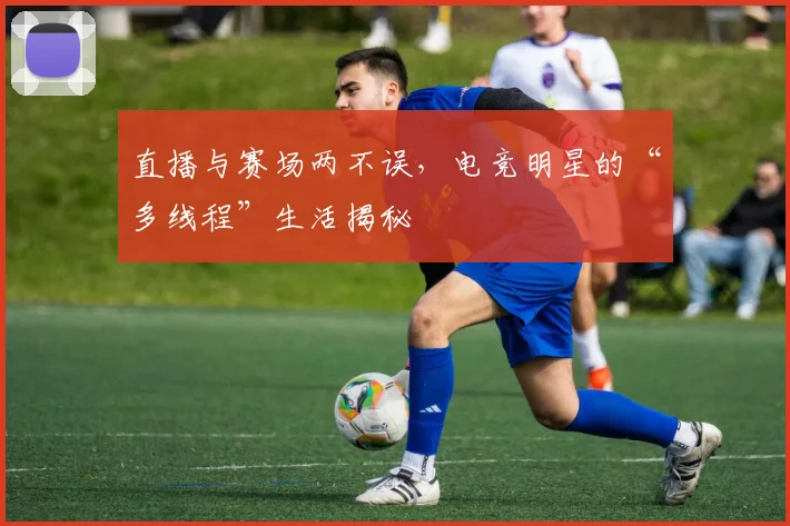 直播与赛场两不误，电竞明星的“多线程”生活揭秘